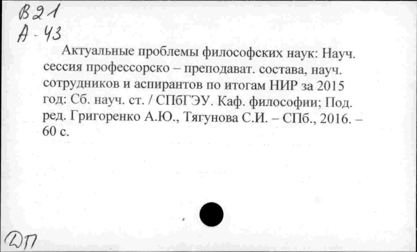 ﻿ОШ
/Г 93
Актуальные проблемы философских наук: Науч, сессия профессорско - преподават. состава, науч, сотрудников и аспирантов по итогам НИР за 2015 год: Сб. науч. ст. / СПбГЭУ. Каф. философии; Под. ред. Григоренко А.Ю., Тягунова С.И. - СПб., 2016. -60 с.
